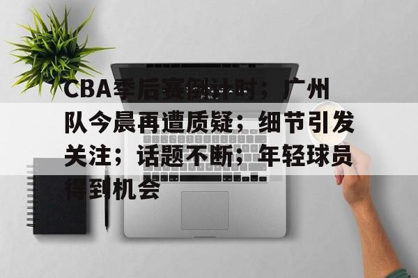 CBA季后赛倒计时；广州队今晨再遭质疑；细节引发关注；话题不断；年轻球员得到机会的简单介绍