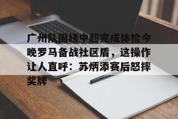 关于广州队围绕中超完成体检今晚罗马备战社区盾，这操作让人直呼：苏炳添赛后怒摔奖牌的信息